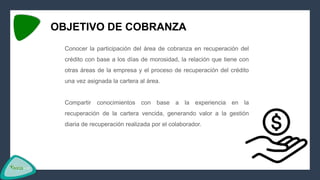 OBJETIVO DE COBRANZA
Conocer la participación del área de cobranza en recuperación del
crédito con base a los días de morosidad, la relación que tiene con
otras áreas de la empresa y el proceso de recuperación del crédito
una vez asignada la cartera al área.
Compartir conocimientos con base a la experiencia en la
recuperación de la cartera vencida, generando valor a la gestión
diaria de recuperación realizada por el colaborador.
 