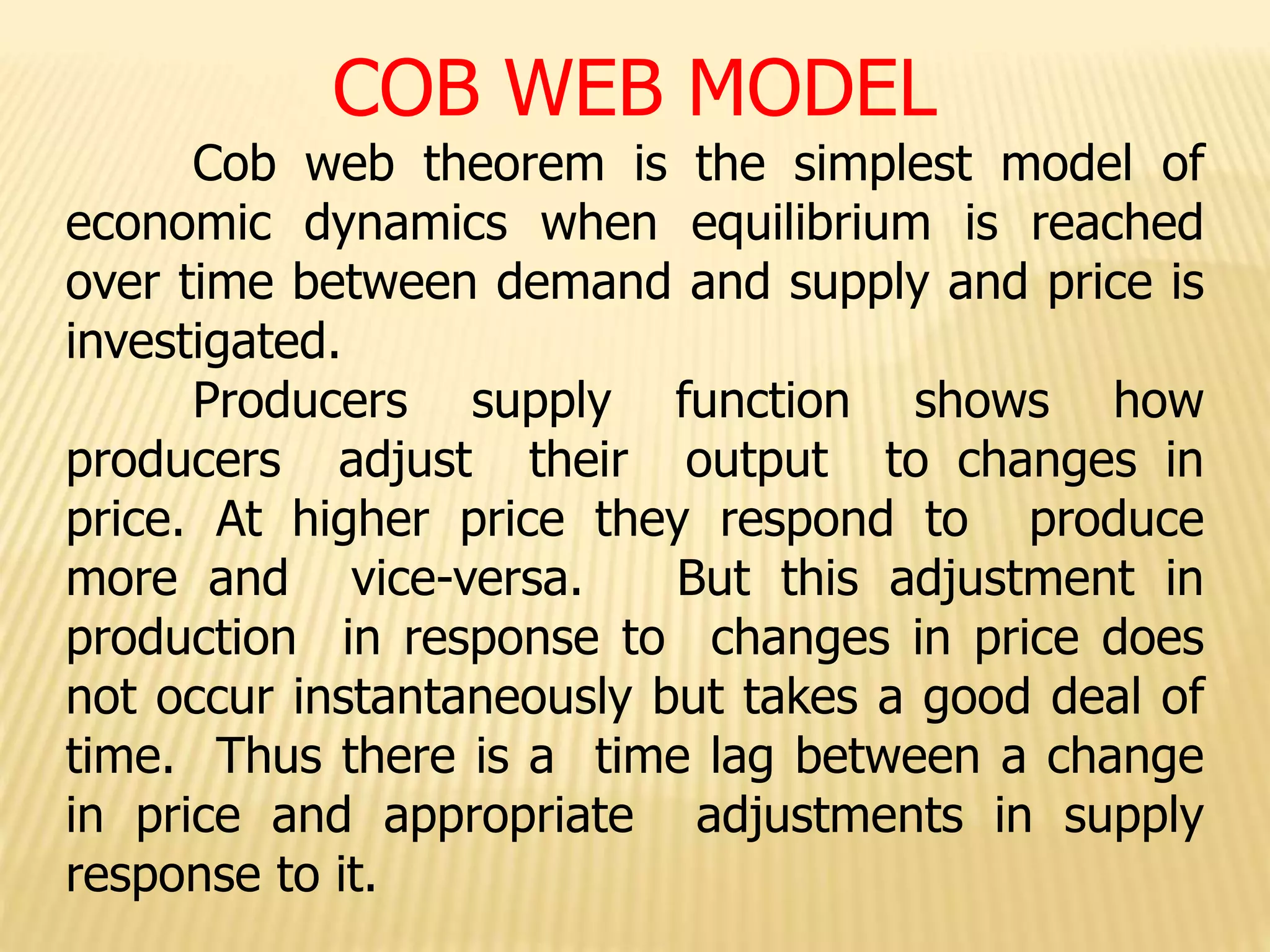 COB WEB MODEL
Cob web theorem is the simplest model of
economic dynamics when equilibrium is reached
over time between demand and supply and price is
investigated.
Producers supply function shows how
producers adjust their output to changes in
price. At higher price they respond to produce
more and vice-versa. But this adjustment in
production in response to changes in price does
not occur instantaneously but takes a good deal of
time. Thus there is a time lag between a change
in price and appropriate adjustments in supply
response to it.
 