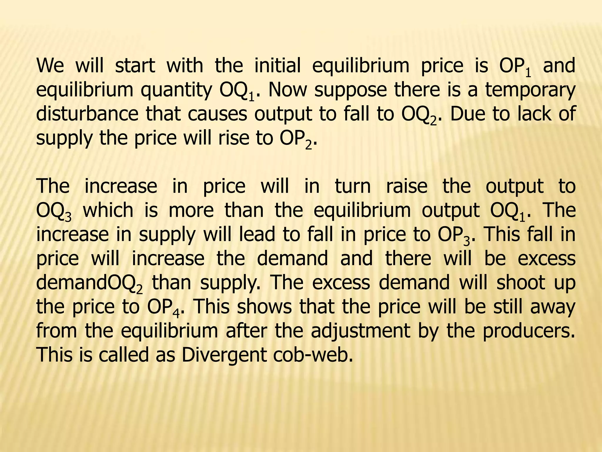 We will start with the initial equilibrium price is OP1 and
equilibrium quantity OQ1. Now suppose there is a temporary
disturbance that causes output to fall to OQ2. Due to lack of
supply the price will rise to OP2.
The increase in price will in turn raise the output to
OQ3 which is more than the equilibrium output OQ1. The
increase in supply will lead to fall in price to OP3. This fall in
price will increase the demand and there will be excess
demandOQ2 than supply. The excess demand will shoot up
the price to OP4. This shows that the price will be still away
from the equilibrium after the adjustment by the producers.
This is called as Divergent cob-web.
 