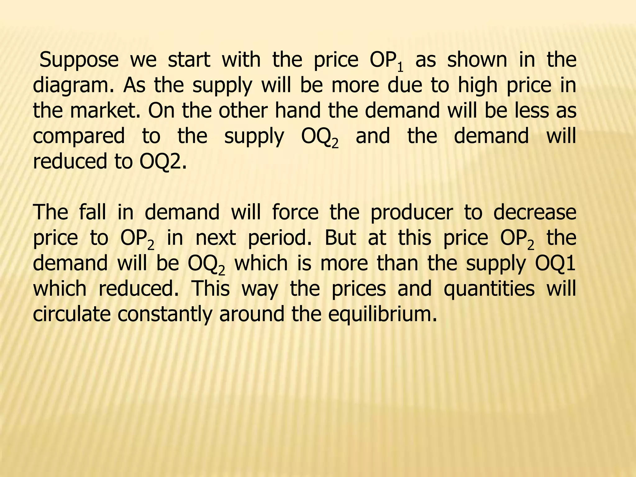 Suppose we start with the price OP1 as shown in the
diagram. As the supply will be more due to high price in
the market. On the other hand the demand will be less as
compared to the supply OQ2 and the demand will
reduced to OQ2.
The fall in demand will force the producer to decrease
price to OP2 in next period. But at this price OP2 the
demand will be OQ2 which is more than the supply OQ1
which reduced. This way the prices and quantities will
circulate constantly around the equilibrium.
 