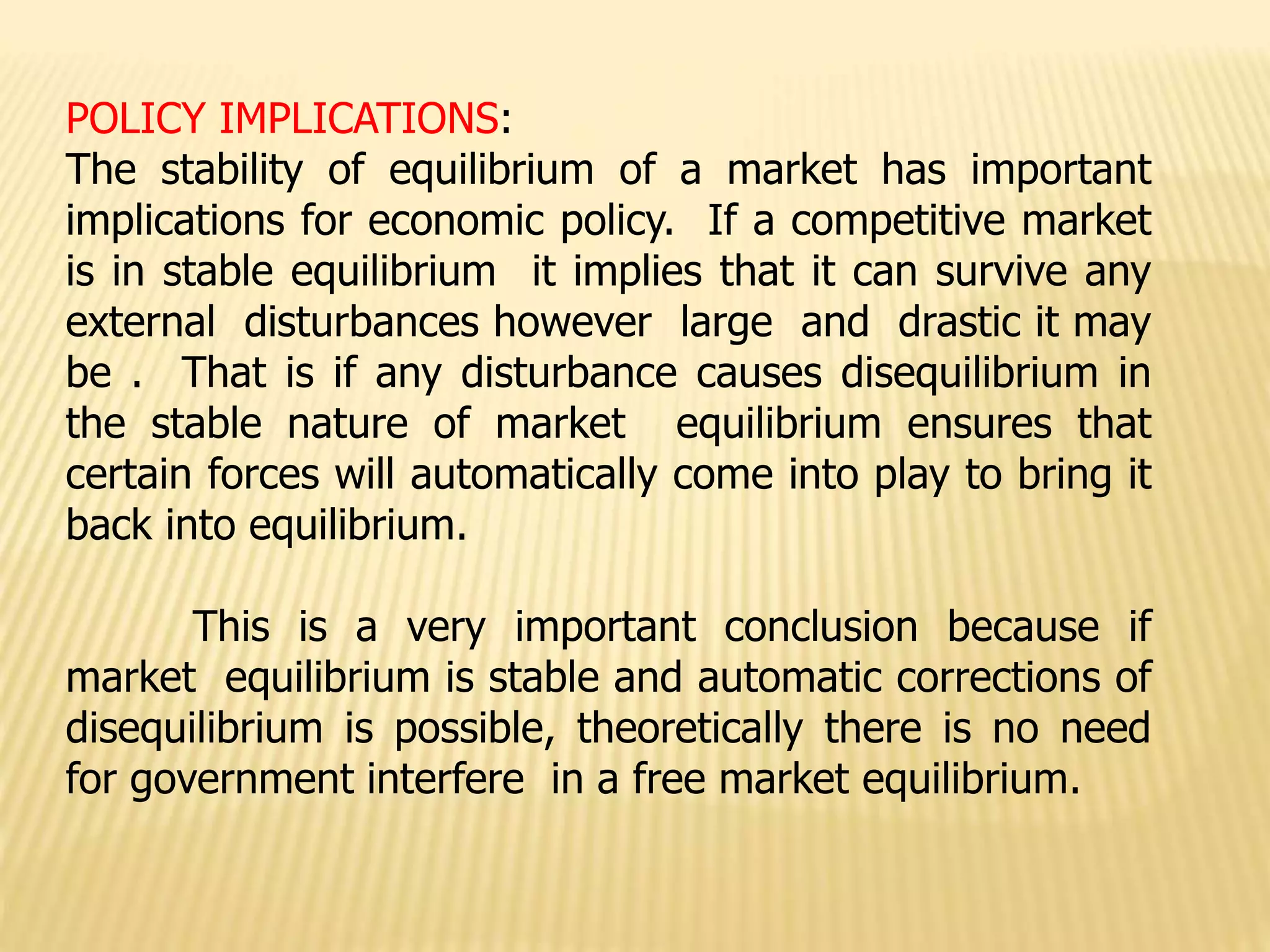 POLICY IMPLICATIONS:
The stability of equilibrium of a market has important
implications for economic policy. If a competitive market
is in stable equilibrium it implies that it can survive any
external disturbances however large and drastic it may
be . That is if any disturbance causes disequilibrium in
the stable nature of market equilibrium ensures that
certain forces will automatically come into play to bring it
back into equilibrium.
This is a very important conclusion because if
market equilibrium is stable and automatic corrections of
disequilibrium is possible, theoretically there is no need
for government interfere in a free market equilibrium.
 