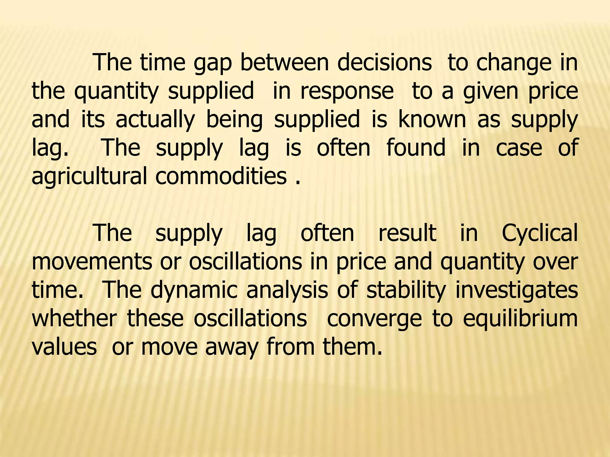 The time gap between decisions to change in
the quantity supplied in response to a given price
and its actually being supplied is known as supply
lag. The supply lag is often found in case of
agricultural commodities .
The supply lag often result in Cyclical
movements or oscillations in price and quantity over
time. The dynamic analysis of stability investigates
whether these oscillations converge to equilibrium
values or move away from them.
 