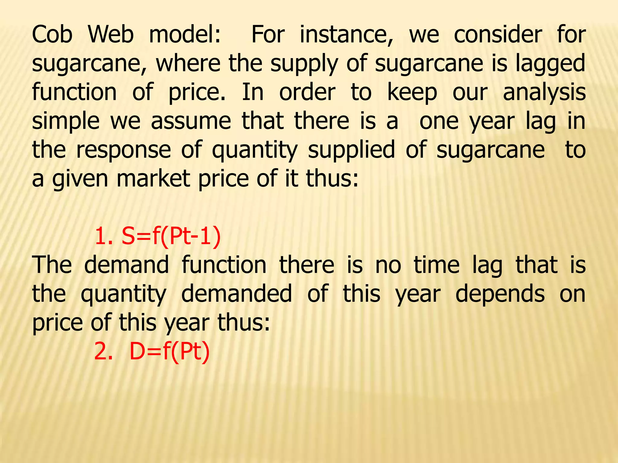 Cob Web model: For instance, we consider for
sugarcane, where the supply of sugarcane is lagged
function of price. In order to keep our analysis
simple we assume that there is a one year lag in
the response of quantity supplied of sugarcane to
a given market price of it thus:
1. S=f(Pt-1)
The demand function there is no time lag that is
the quantity demanded of this year depends on
price of this year thus:
2. D=f(Pt)
 