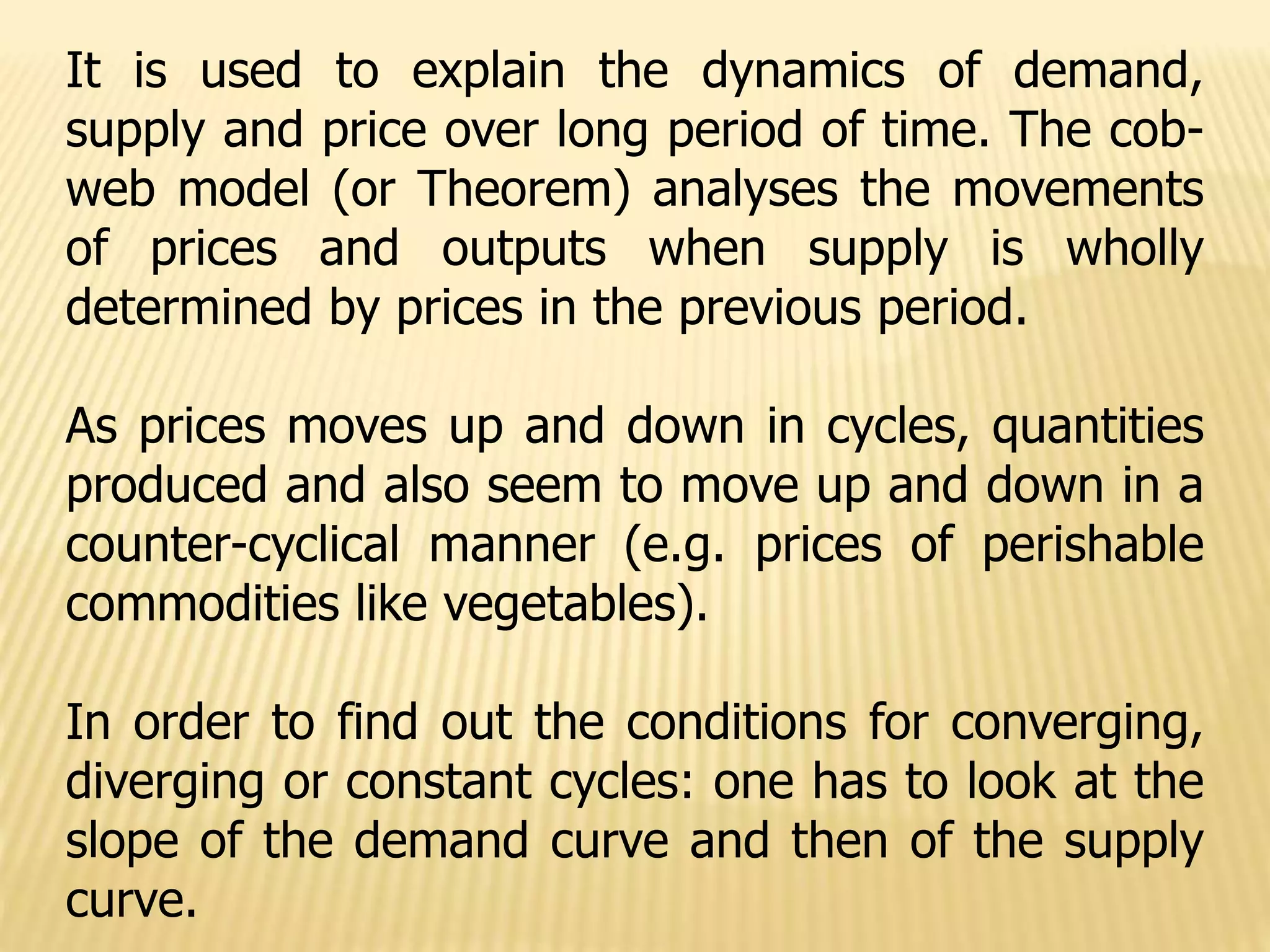 It is used to explain the dynamics of demand,
supply and price over long period of time. The cob-
web model (or Theorem) analyses the movements
of prices and outputs when supply is wholly
determined by prices in the previous period.
As prices moves up and down in cycles, quantities
produced and also seem to move up and down in a
counter-cyclical manner (e.g. prices of perishable
commodities like vegetables).
In order to find out the conditions for converging,
diverging or constant cycles: one has to look at the
slope of the demand curve and then of the supply
curve.
 