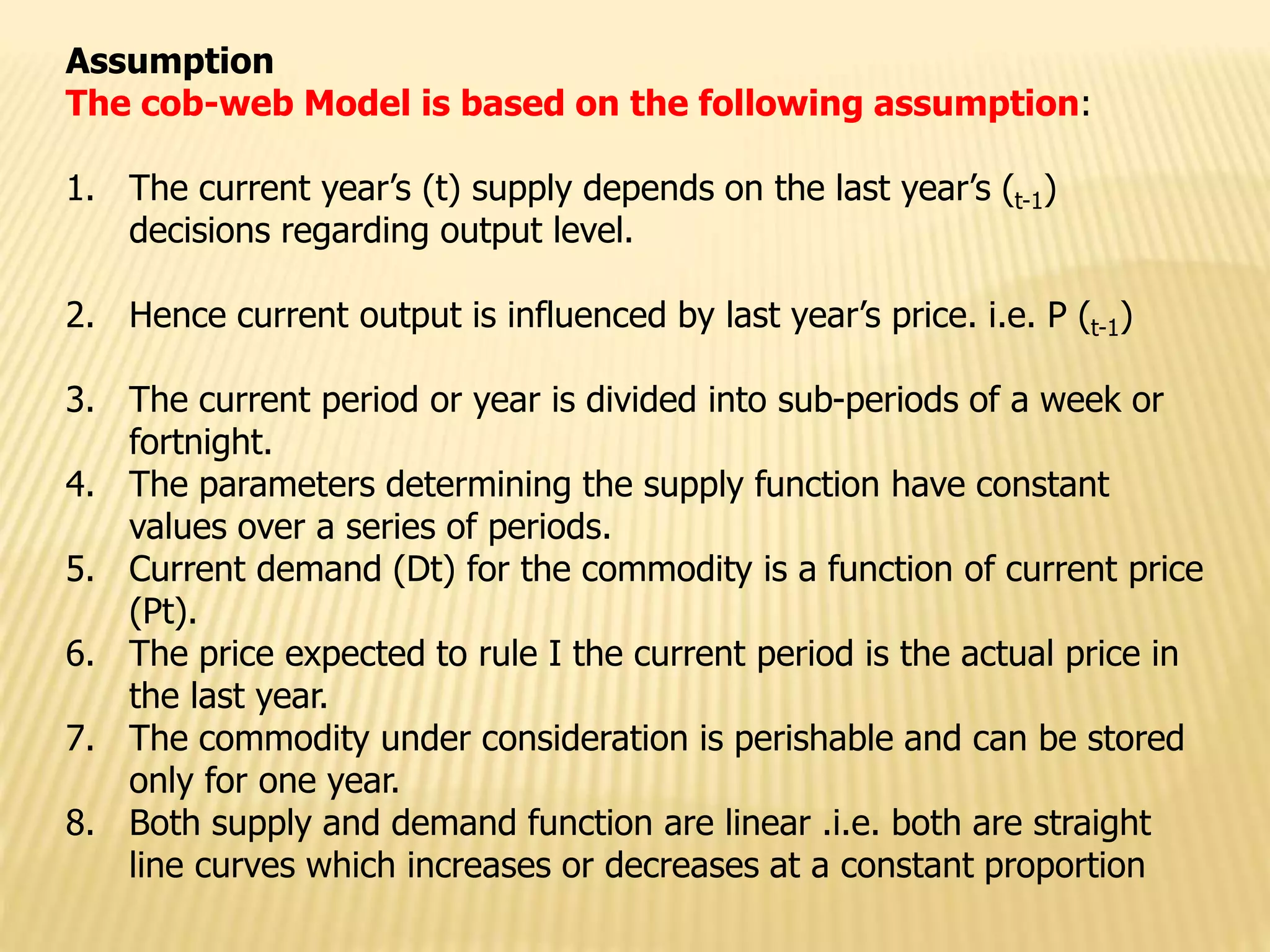 Assumption
The cob-web Model is based on the following assumption:
1. The current year’s (t) supply depends on the last year’s (t-1)
decisions regarding output level.
2. Hence current output is influenced by last year’s price. i.e. P (t-1)
3. The current period or year is divided into sub-periods of a week or
fortnight.
4. The parameters determining the supply function have constant
values over a series of periods.
5. Current demand (Dt) for the commodity is a function of current price
(Pt).
6. The price expected to rule I the current period is the actual price in
the last year.
7. The commodity under consideration is perishable and can be stored
only for one year.
8. Both supply and demand function are linear .i.e. both are straight
line curves which increases or decreases at a constant proportion
 