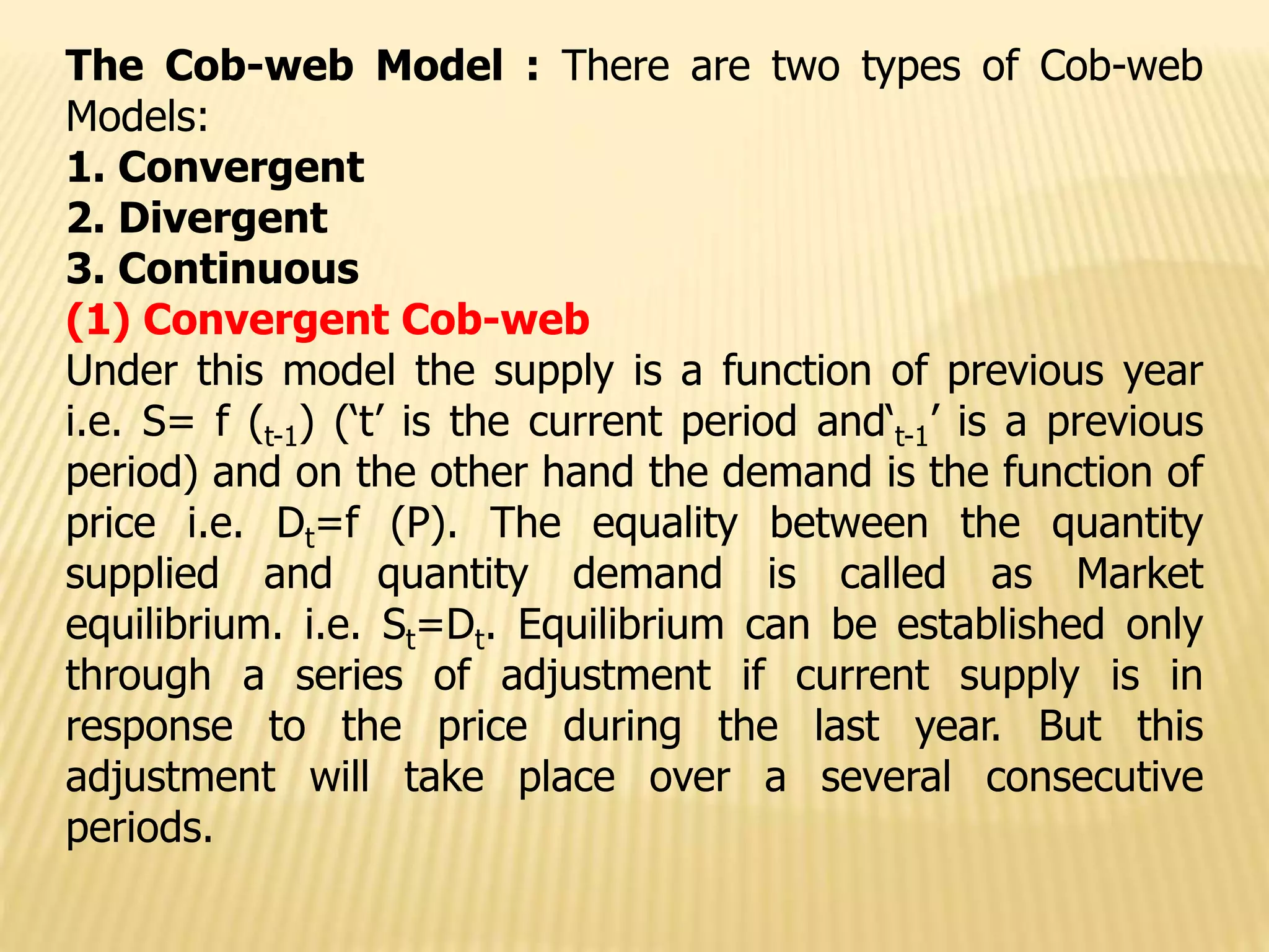 The Cob-web Model : There are two types of Cob-web
Models:
1. Convergent
2. Divergent
3. Continuous
(1) Convergent Cob-web
Under this model the supply is a function of previous year
i.e. S= f (t-1) (‘t’ is the current period and‘t-1’ is a previous
period) and on the other hand the demand is the function of
price i.e. Dt=f (P). The equality between the quantity
supplied and quantity demand is called as Market
equilibrium. i.e. St=Dt. Equilibrium can be established only
through a series of adjustment if current supply is in
response to the price during the last year. But this
adjustment will take place over a several consecutive
periods.
 