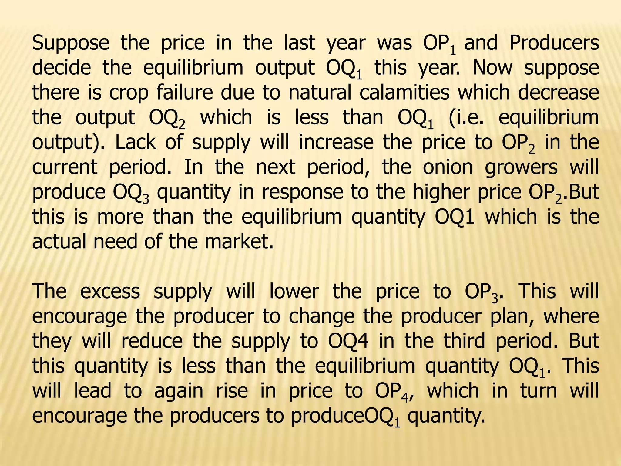 Suppose the price in the last year was OP1 and Producers
decide the equilibrium output OQ1 this year. Now suppose
there is crop failure due to natural calamities which decrease
the output OQ2 which is less than OQ1 (i.e. equilibrium
output). Lack of supply will increase the price to OP2 in the
current period. In the next period, the onion growers will
produce OQ3 quantity in response to the higher price OP2.But
this is more than the equilibrium quantity OQ1 which is the
actual need of the market.
The excess supply will lower the price to OP3. This will
encourage the producer to change the producer plan, where
they will reduce the supply to OQ4 in the third period. But
this quantity is less than the equilibrium quantity OQ1. This
will lead to again rise in price to OP4, which in turn will
encourage the producers to produceOQ1 quantity.
 