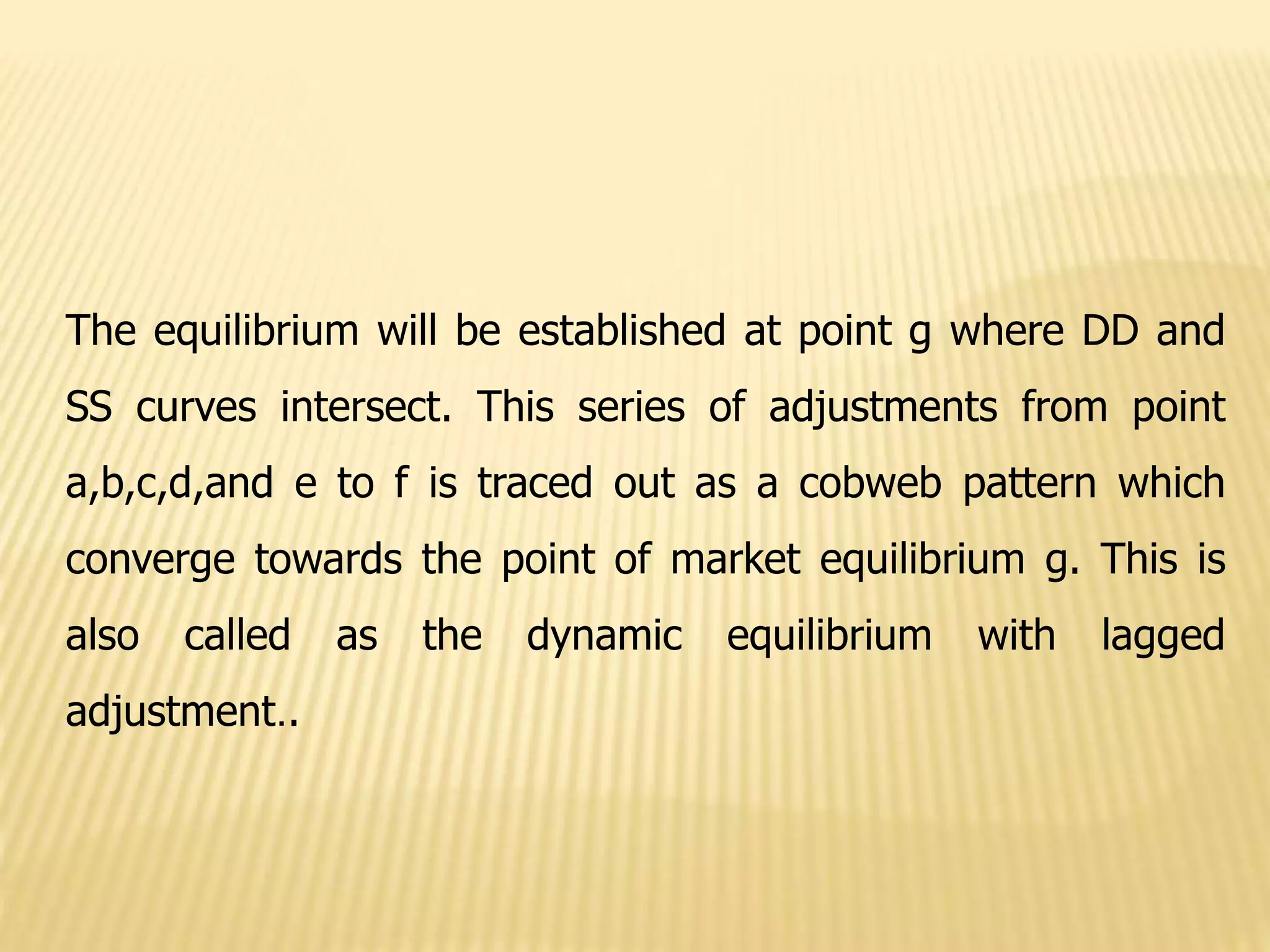 The equilibrium will be established at point g where DD and
SS curves intersect. This series of adjustments from point
a,b,c,d,and e to f is traced out as a cobweb pattern which
converge towards the point of market equilibrium g. This is
also called as the dynamic equilibrium with lagged
adjustment..
 