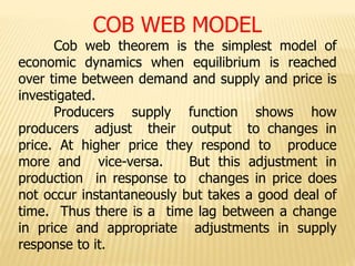 COB WEB MODEL
Cob web theorem is the simplest model of
economic dynamics when equilibrium is reached
over time between demand and supply and price is
investigated.
Producers supply function shows how
producers adjust their output to changes in
price. At higher price they respond to produce
more and vice-versa. But this adjustment in
production in response to changes in price does
not occur instantaneously but takes a good deal of
time. Thus there is a time lag between a change
in price and appropriate adjustments in supply
response to it.
 