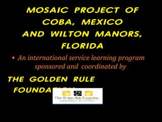MOSAIC PROJECT OF
COBA, MEXICO
AND WILTON MANORS,
FLORIDA
• An international service learning program
sponsored and coordinated by
THE GOLDEN RULE
FOUNDATION
 