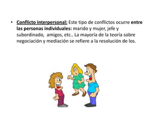• Conflicto interpersonal: Este tipo de conflictos ocurre entre
las personas individuales: marido y mujer, jefe y
subordinado, amigos, etc.. La mayoría de la teoría sobre
negociación y mediación se refiere a la resolución de los.
 