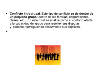 • Conflicto intragrupal: Este tipo de conflicto se da dentro de
un pequeño grupo: dentro de las familias, corporaciones,
clases, etc... En este nivel se analiza como el conflicto afecta
a la capacidad del grupo para resolver sus disputas
y continuar persiguiendo eficazmente sus objetivos.
•
 