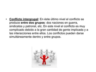 • Conflicto intergrupal: En éste último nivel el conflicto se
produce entre dos grupos: dos naciones en guerra,
sindicatos y patronal, etc. En este nivel el conflicto es muy
complicado debido a la gran cantidad de gente implicada y a
las interacciones entre ellos. Los conflictos pueden darse
simultáneamente dentro y entre grupos.
 