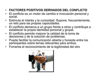 • FACTORES POSITIVOS DERIVADOS DEL CONFLICTO
• El conflicto es un motor de cambio e innovación personal y
social.
• Estimula el interés y la curiosidad. Supone, frecuentemente,
un reto para las propias capacidades.
• El conflicto demarca a un grupo frente a otros y contribuye a
establecer la propia identidad personal y grupal.
• El conflicto permite mejorar la calidad de la toma de
decisiones y de la solución de problemas.
• Puede facilitar la comunicación abierta y honesta entre los
participantes sobre temas relevantes para ambos.
• Fomenta el reconocimiento de la legitimidad del otro
 