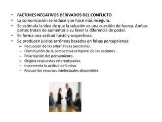 • FACTORES NEGATIVOS DERIVADOS DEL CONFLICTO
• La comunicación se reduce y se hace más insegura.
• Se estimula la idea de que la solución es una cuestión de fuerza. Ambas
partes tratan de aumentar a su favor la diferencia de poder.
• Se forma una actitud hostil y sospechosa.
• Se producen juicios erróneos basados en falsas percepciones:
– Reducción de las alternativas percibidas.
– Disminución de la perspectiva temporal de las acciones.
– Polarización del pensamiento.
– Origina respuestas estereotipadas.
– Incrementa la actitud defensiva.
– Reduce los recursos intelectuales disponibles.
 