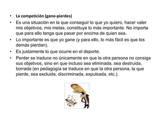 • La competición (gano-pierdes)
• Es una situación en la que conseguir lo que yo quiero, hacer valer
mis objetivos, mis metas, constituye lo más importante. No importa
que para ello tenga que pasar por encima de quien sea.
• Lo importante es que yo gane (y para ello, lo más fácil es que los
demás pierdan).
• Es justamente lo que ocurre en el deporte.
• Perder se traduce no únicamente en que la otra persona no consiga
sus objetivos, sino en que incluso sea eliminada, sea destruida,
borrada (en pedagogía se traduce en que la otra persona, la que
pierde, sea excluida, discriminada, expulsada, etc.).
 