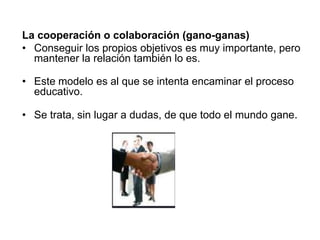 La cooperación o colaboración (gano-ganas)
• Conseguir los propios objetivos es muy importante, pero
mantener la relación también lo es.
• Este modelo es al que se intenta encaminar el proceso
educativo.
• Se trata, sin lugar a dudas, de que todo el mundo gane.
 