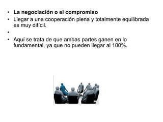 • La negociación o el compromiso
• Llegar a una cooperación plena y totalmente equilibrada
es muy difícil.
•
• Aquí se trata de que ambas partes ganen en lo
fundamental, ya que no pueden llegar al 100%.
 