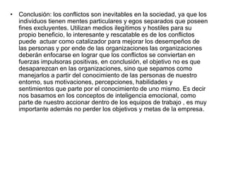 • Conclusión: los conflictos son inevitables en la sociedad, ya que los
individuos tienen mentes particulares y egos separados que poseen
fines excluyentes. Utilizan medios ilegítimos y hostiles para su
propio beneficio, lo interesante y rescatable es de los conflictos
puede actuar como catalizador para mejorar los desempeños de
las personas y por ende de las organizaciones las organizaciones
deberán enfocarse en lograr que los conflictos se conviertan en
fuerzas impulsoras positivas, en conclusión, el objetivo no es que
desaparezcan en las organizaciones, sino que sepamos como
manejarlos a partir del conocimiento de las personas de nuestro
entorno, sus motivaciones, percepciones, habilidades y
sentimientos que parte por el conocimiento de uno mismo. Es decir
nos basamos en los conceptos de inteligencia emocional, como
parte de nuestro accionar dentro de los equipos de trabajo , es muy
importante además no perder los objetivos y metas de la empresa.
 