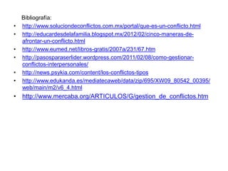 Bibliografía:
• http://www.soluciondeconflictos.com.mx/portal/que-es-un-conflicto.html
• http://educardesdelafamilia.blogspot.mx/2012/02/cinco-maneras-de-
afrontar-un-conflicto.html
• http://www.eumed.net/libros-gratis/2007a/231/67.htm
• http://pasosparaserlider.wordpress.com/2011/02/08/como-gestionar-
conflictos-interpersonales/
• http://news.psykia.com/content/los-conflictos-tipos
• http://www.edukanda.es/mediatecaweb/data/zip/695/XW09_80542_00395/
web/main/m2/v6_4.html
• http://www.mercaba.org/ARTICULOS/G/gestion_de_conflictos.htm
 