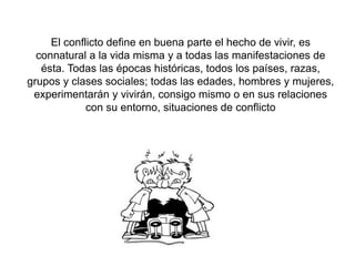 El conflicto define en buena parte el hecho de vivir, es
connatural a la vida misma y a todas las manifestaciones de
ésta. Todas las épocas históricas, todos los países, razas,
grupos y clases sociales; todas las edades, hombres y mujeres,
experimentarán y vivirán, consigo mismo o en sus relaciones
con su entorno, situaciones de conflicto
 