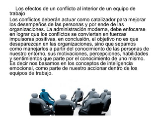 Los efectos de un conflicto al interior de un equipo de
trabajo
Los conflictos deberán actuar como catalizador para mejorar
los desempeños de las personas y por ende de las
organizaciones. La administración moderna, debe enfocarse
en lograr que los conflictos se conviertan en fuerzas
impulsoras positivas, en conclusión, el objetivo no es que
desaparezcan en las organizaciones, sino que sepamos
como manejarlos a partir del conocimiento de las personas de
nuestro entorno, sus motivaciones, percepciones, habilidades
y sentimientos que parte por el conocimiento de uno mismo.
Es decir nos basamos en los conceptos de inteligencia
emocional, como parte de nuestro accionar dentro de los
equipos de trabajo.
 