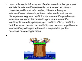 • Los conflictos de información: Se dan cuando a las personas
les falta la información necesaria para tomar decisiones
correctas, estás mal informadas, difieren sobre qué
información es relevante, o tienen criterios de estimación
discrepantes. Algunos conflictos de información pueden ser
innecesarios, como los causados por una información
insuficiente entre las personas en conflicto. Otros conflictos
de información pueden ser auténticos al no ser compatibles la
información y/o los procedimientos empleados por las
personas para recoger datos.
•
 