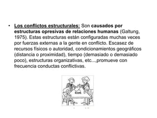 • Los conflictos estructurales: Son causados por
estructuras opresivas de relaciones humanas (Galtung,
1975). Estas estructuras están configuradas muchas veces
por fuerzas externas a la gente en conflicto. Escasez de
recursos físicos o autoridad, condicionamientos geográficos
(distancia o proximidad), tiempo (demasiado o demasiado
poco), estructuras organizativas, etc...,promueve con
frecuencia conductas conflictivas.
 