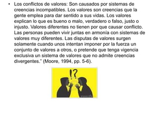 • Los conflictos de valores: Son causados por sistemas de
creencias incompatibles. Los valores son creencias que la
gente emplea para dar sentido a sus vidas. Los valores
explican lo que es bueno o malo, verdadero o falso, justo o
injusto. Valores diferentes no tienen por que causar conflicto.
Las personas pueden vivir juntas en armonía con sistemas de
valores muy diferentes. Las disputas de valores surgen
solamente cuando unos intentan imponer por la fuerza un
conjunto de valores a otros, o pretende que tenga vigencia
exclusiva un sistema de valores que no admite creencias
divergentes.” (Moore, 1994, pp. 5-6).
 