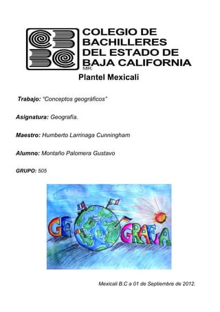 Plantel Mexicali

Trabajo: “Conceptos geográficos”


Asignatura: Geografía.


Maestro: Humberto Larrinaga Cunningham


Alumno: Montaño Palomera Gustavo

GRUPO: 505




                              Mexicali B.C a 01 de Septiembre de 2012.
 