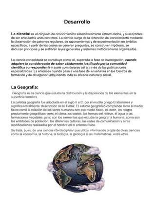 Desarrollo

La ciencia: es el conjunto de conocimientos sistemáticamente estructurados, y susceptibles
de ser articulados unos con otros. La ciencia surge de la obtención del conocimiento mediante
la observación de patrones regulares, de razonamientos y de experimentación en ámbitos
específicos, a partir de los cuales se generan preguntas, se construyen hipótesis, se
deducen principios y se elaboran leyes generales y sistemas metódicamente organizados.


La ciencia consolidada se constituye como tal, superada la fase de investigación, cuando
adquiere la consideración de saber válidamente justificado por la comunidad
científica correspondiente y suele considerarse así a través de las publicaciones
especializadas. Es entonces cuando pasa a una fase de enseñanza en los Centros de
formación y de divulgación adquiriendo toda su eficacia cultural y social.



La Geografia:
 Geografía es la ciencia que estudia la distribución y la disposición de los elementos en la
superficie terrestre.
La palabra geografía fue adoptada en el siglo II a.C. por el erudito griego Eratóstenes y
significa literalmente 'descripción de la Tierra'. El estudio geográfico comprende tanto el medio
físico como la relación de los seres humanos con ese medio físico, es decir, los rasgos
propiamente geográficos como el clima, los suelos, las formas del relieve, el agua o las
formaciones vegetales, junto con los elementos que estudia la geografía humana, como son
las entidades de población, las diferentes culturas, las redes de comunicación y otras
modificaciones realizadas por el hombre en el entorno físico.
Se trata, pues, de una ciencia interdisciplinar que utiliza información propia de otras ciencias
como la economía, la historia, la biología, la geología o las matemáticas, entre otras.
 