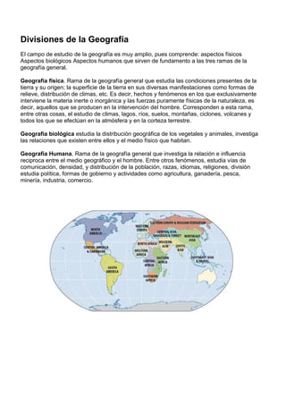 Divisiones de la Geografía
El campo de estudio de la geografía es muy amplio, pues comprende: aspectos físicos
Aspectos biológicos Aspectos humanos que sirven de fundamento a las tres ramas de la
geografía general.

Geografía física. Rama de la geografía general que estudia las condiciones presentes de la
tierra y su origen; la superficie de la tierra en sus diversas manifestaciones como formas de
relieve, distribución de climas, etc. Es decir, hechos y fenómenos en los que exclusivamente
interviene la materia inerte o inorgánica y las fuerzas puramente físicas de la naturaleza, es
decir, aquellos que se producen en la intervención del hombre. Corresponden a esta rama,
entre otras cosas, el estudio de climas, lagos, ríos, suelos, montañas, ciclones, volcanes y
todos los que se efectúan en la atmósfera y en la corteza terrestre.

Geografía biológica estudia la distribución geográfica de los vegetales y animales, investiga
las relaciones que existen entre ellos y el medio físico que habitan.

Geografía Humana. Rama de la geografía general que investiga la relación e influencia
reciproca entre el medio geográfico y el hombre. Entre otros fenómenos, estudia vías de
comunicación, densidad, y distribución de la población, razas, idiomas, religiones, división
estudia política, formas de gobierno y actividades como agricultura, ganadería, pesca,
minería, industria, comercio.
 