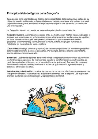 Principios Metodológicos de la Geografía

Toda ciencia tiene un método para llegar a dar un diagnóstico de la realidad que trata o de su
objeto de estudio, así también la Geografía tiene un método para llegar a la síntesis que es el
objetivo de la Geografía. El método es el procedimiento por el cual se llevará un camino en
una investigación.

La Geografía, siendo una ciencia, se basa en los principios fundamentales de:

Relación: Busca la coordinación que existe entre los fenómenos y hechos físicos, biológicos y
sociales que se producen en un lugar determinado y los fenómenos similares que se efectúan
en otros sitos de la Tierra; por ejemplo estudia la relación que existe entre un hecho
geográfico (una montaña) y su influencia en la fauna, la flora, los grupos humanos, la
hidrología, los materiales del suelo, etcétera.

 Causalidad: Investiga (conocer y explicar) las causas que producen un fenómeno geográfico
determinado fenómeno o proceso geográfico. Por ejemplo, como se origina una montaña,
sismos, ciclones, temperatura, etc.

Extensión: Localiza las regiones de la tierra donde se representan los hechos o se producen
los fenómenos geográficos, del mismo modo estudia la transformación que sufren estos, es
decir, la magnitud en el tiempo y en el espacio (duración y alcance). Por ejemplo, como esa
formación montañosa cambia y mediante la acción de qué factores o agentes internos y
externos, a través de los años.

Localización y distribución: Localización precisa de los hechos y fenómenos que ocurren en
la superficie terrestre, su alcance y su magnitud en el tiempo y en el espacio. Los mapas son
grandes auxiliares para la localización y representación territorial.
 