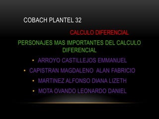 COBACH PLANTEL 32
CALCULO DIFERENCIAL
PERSONAJES MAS IMPORTANTES DEL CALCULO
DIFERENCIAL
• ARROYO CASTILLEJOS EMMANUEL
• CAPISTRAN MAGDALENO ALAN FABRICIO
• MARTINEZ ALFONSO DIANA LIZETH
• MOTA OVANDO LEONARDO DANIEL
 