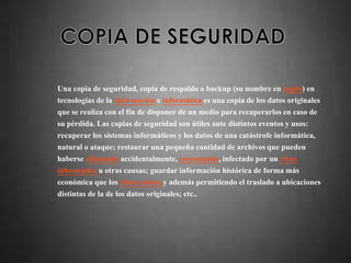 Una copia de seguridad, copia de respaldo o backup (su nombre en inglés) en
tecnologías de la información e informática es una copia de los datos originales
que se realiza con el fin de disponer de un medio para recuperarlos en caso de
su pérdida. Las copias de seguridad son útiles ante distintos eventos y usos:
recuperar los sistemas informáticos y los datos de una catástrofe informática,
natural o ataque; restaurar una pequeña cantidad de archivos que pueden
haberse eliminado accidentalmente, corrompido, infectado por un virus
informático u otras causas; guardar información histórica de forma más
económica que los discos duros y además permitiendo el traslado a ubicaciones
distintas de la de los datos originales; etc..
 