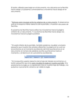 El botón utilizado para bajar en el documento, nos ubicamos en la flechita
hacia abajo y si pulsamos comenzaremos a movernos hacia abajo en el
documento.




* Botones para navegar entre las páginas de un documento. Si observamos
está en la esquina inferior derecha de la pantalla, y muestran dos pares de
flechitas.

Si pulsamos las flechitas hacia arriba nos moveremos hacia la página
anterior de un documento. Y si pulsamos las flechitas hacia abajo nos
moveremos hacia la página posterior




* En parte inferior de la pantalla, también podemos visualizar una barra
pequeña que muestra tres estados diferentes: la página en la cual nos
encontramos en el momento escribiendo del total que llevamos en el
documento; el número de palabras escritas que llevamos hasta el
momento; y el idioma en el cual estamos escribiendo.




* En la esquinita superior derecha de la hoja de trabajo encontramos un
botón pequeñito que sirve para visualizar la regla en nuestra pantalla. Si lo
presionamos la regla ya no aparecerá más en nuestra hoja de trabajo, si lo
pulsamos nuevamente volverá a ser visible la regla.




                                                                           10
 