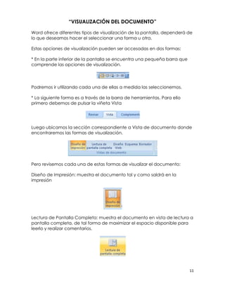 “VISUALIZACIÓN DEL DOCUMENTO”

Word ofrece diferentes tipos de visualización de la pantalla, dependerá de
lo que deseamos hacer el seleccionar una forma u otra.

Estas opciones de visualización pueden ser accesadas en dos formas:

* En la parte inferior de la pantalla se encuentra una pequeña barra que
comprende las opciones de visualización.




Podremos ir utilizando cada una de ellas a medida las seleccionemos.

* La siguiente forma es a través de la barra de herramientas. Para ello
primero debemos de pulsar la viñeta Vista




Luego ubicamos la sección correspondiente a Vista de documento donde
encontraremos las formas de visualización.




Pero revisemos cada una de estas formas de visualizar el documento:

Diseño de Impresión: muestra el documento tal y como saldrá en la
impresión




Lectura de Pantalla Completa: muestra el documento en vista de lectura a
pantalla completa, de tal forma de maximizar el espacio disponible para
leerlo y realizar comentarios.




                                                                           11
 