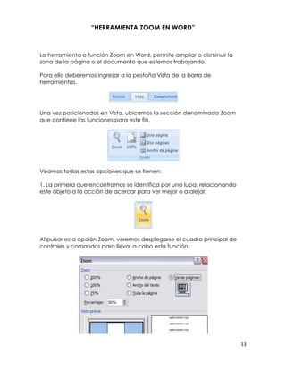 “HERRAMIENTA ZOOM EN WORD”



La herramienta o función Zoom en Word, permite ampliar o disminuir la
zona de la página o el documento que estemos trabajando.

Para ello deberemos ingresar a la pestaña Vista de la barra de
herramientas.




Una vez posicionados en Vista, ubicamos la sección denominada Zoom
que contiene las funciones para este fin.




Veamos todas estas opciones que se tienen:

1. La primera que encontramos se identifica por una lupa, relacionando
este objeto a la acción de acercar para ver mejor o a alejar.




Al pulsar esta opción Zoom, veremos desplegarse el cuadro principal de
controles y comandos para llevar a cabo esta función.




                                                                         13
 