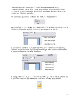 Como vemos comprende tres porcentajes diferentes que están
predeterminados: 200%, 100% y 75%. Sin embargo podemos cambiar el
porcentaje al que deseemos, dependerá que tanto del área de trabajo
tendremos visible en pantalla.

Por ejemplo si queremos un Zoom del 100%, lo seleccionamos




Y mostrará en la Vista previa del cuadro de controles como se verá nuestra
página, y el tamaño aproximado en el que veremos la fuente




Si quisiéramos cambiar a un Zoom del 75%, seleccionamos esta casilla y
veremos mayor área de la página para trabajar pero consecuentemente
el tamaño visible de la fuente disminuirá.




2. El segundo ícono que encontramos es 100%, que no es más que tener en
nuestra área de trabajo el tamaño normal de nuestro documento.




                                                                        14
 
