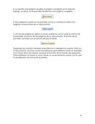 3. La opción Una página visualiza la página completa en la hoja de
trabajo, es decir, en la pantalla tendremos una página completa.




4. Dos páginas muestra en la pantalla como su nombre lo índica dos
páginas consecutivas de un documento.




5. Ancho de página se aplica cuando queremos ver en todo el ancho de
la pantalla, el ancho de las páginas de un documento. El ancho de la
pantalla coincide con el ancho del documento.




Depende de nuestros intereses acercaremos o alejaremos nuestra visión en
el documento. Muchas veces hay personas que prefieren tener en pantalla
una mayor área de trabajo, aunque el tamaño de la fuente sea pequeña.
Otras prefieren no forzar su vista y tener un acercamiento mayor con lo que
la visualización de la fuente aumenta.




                                                                         15
 