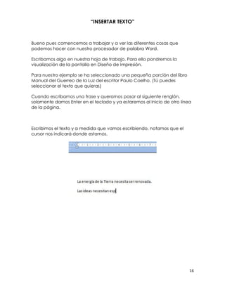 “INSERTAR TEXTO”



Bueno pues comencemos a trabajar y a ver las diferentes cosas que
podemos hacer con nuestro procesador de palabra Word.

Escribamos algo en nuestra hoja de trabajo. Para ello pondremos la
visualización de la pantalla en Diseño de Impresión.

Para nuestro ejemplo se ha seleccionado una pequeña porción del libro
Manual del Guerreo de la Luz del escritor Paulo Coelho. (Tú puedes
seleccionar el texto que quieras)

Cuando escribamos una frase y queramos pasar al siguiente renglón,
solamente damos Enter en el teclado y ya estaremos al inicio de otro línea
de la página.



Escribimos el texto y a medida que vamos escribiendo, notamos que el
cursor nos indicará donde estamos.




                                                                         16
 