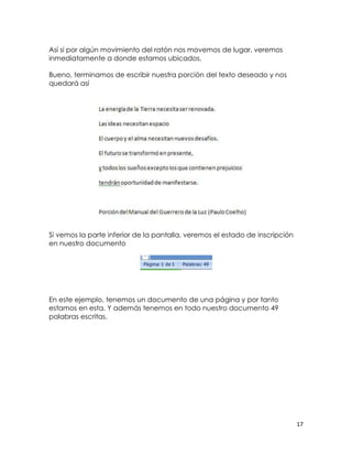 Así si por algún movimiento del ratón nos movemos de lugar, veremos
inmediatamente a donde estamos ubicados.

Bueno, terminamos de escribir nuestra porción del texto deseado y nos
quedará así




Si vemos la parte inferior de la pantalla, veremos el estado de inscripción
en nuestro documento




En este ejemplo, tenemos un documento de una página y por tanto
estamos en esta. Y además tenemos en todo nuestro documento 49
palabras escritas.




                                                                              17
 