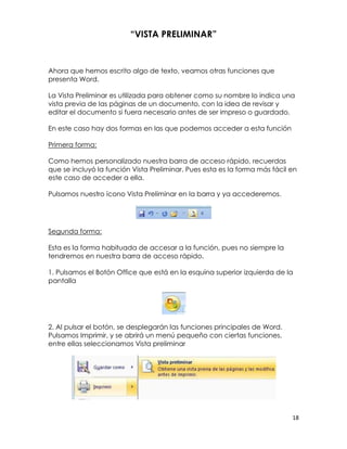 “VISTA PRELIMINAR”


Ahora que hemos escrito algo de texto, veamos otras funciones que
presenta Word.

La Vista Preliminar es utilizada para obtener como su nombre lo indica una
vista previa de las páginas de un documento, con la idea de revisar y
editar el documento si fuera necesario antes de ser impreso o guardado.

En este caso hay dos formas en las que podemos acceder a esta función

Primera forma:

Como hemos personalizado nuestra barra de acceso rápido, recuerdas
que se incluyó la función Vista Preliminar. Pues esta es la forma más fácil en
este caso de acceder a ella.

Pulsamos nuestro ícono Vista Preliminar en la barra y ya accederemos.




Segunda forma:

Esta es la forma habituada de accesar a la función, pues no siempre la
tendremos en nuestra barra de acceso rápido.

1. Pulsamos el Botón Office que está en la esquina superior izquierda de la
pantalla




2. Al pulsar el botón, se desplegarán las funciones principales de Word.
Pulsamos Imprimir, y se abrirá un menú pequeño con ciertas funciones,
entre ellas seleccionamos Vista preliminar




                                                                            18
 