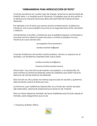 “HERRAMIENTAS PARA INTROCUCCIÓN DE TEXTO”

Cuando escribimos en nuestra hoja de trabajo, tenemos la oportunidad de
insertar texto, y a medida que lo hacemos, la palabra que se encuentra a
la derecha se moverá hacia esa dirección permitiendo insertar el texto
deseado.

Por ejemplo si en el texto que hemos escrito anteriormente, quisiéramos
introducir una nueva palabra (mucho) en la segunda línea entre necesitan
y espacio.

Comenzamos a escribir y notaremos que la palabra espacio comenzara a
moverse hacia la derecha para dar paso a instara la palabra mucho.
Veamos el cursor donde esta




Cuando finalizamos de escribir nuestra palabra, damos un espacio en el
teclado y ya tendremos insertado este nuevo texto




Ahora bien, hay otra forma de insertar una palabra, y es sobrescribir. En
esta manera se estará escribiendo sobre las palabras que están hacia la
derecha de donde estemos escribiendo.

Esta función es útil cuando nos hemos equivocado en escribir y queremos
directamente sustituir el texto por otro.

La forma en que habilitamos Sobrescribir, es a través de nuestro teclado
del ordenador, solamente presionamos la tecla Ins de "insertar"

Pero en Word debemos también de tener habilitada esta función desde el
teclado, para asegurarnos que es así.



1. Pulsamos el Botón Office




                                                                            21
 