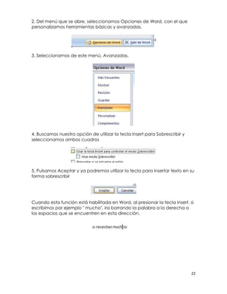 2. Del menú que se abre, seleccionamos Opciones de Word, con el que
personalizamos herramientas básicas y avanzadas.




3. Seleccionamos de este menú, Avanzadas.




4. Buscamos nuestra opción de utilizar la tecla Insert para Sobrescribir y
seleccionamos ambos cuadros




5. Pulsamos Aceptar y ya podremos utilizar la tecla para insertar texto en su
forma sobrescribir




Cuando esta función está habilitada en Word, al presionar la tecla Insert, si
escribimos por ejemplo " mucho", ira borrando la palabra a la derecha o
los espacios que se encuentren en esta dirección.




                                                                             22
 
