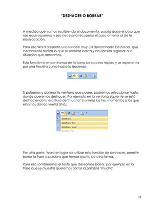 “DESHACER O BORRAR”



A medida que vamos escribiendo el documento, podría darse el caso que
nos equivoquemos y sea necesario recuperar el paso anterior al de la
equivocación.

Para ello Word presenta una función muy útil denominada Deshacer, que
ciertamente realiza lo que su nombre indica y nos facilita regresar a la
situación que deseamos.

Esta función la encontramos en la barra de acceso rápido y se representa
por una flechita curva hacia la izquierda




Si pulsamos y abrimos la ventana que posee, podremos seleccionar hasta
donde queremos deshacer. Por ejemplo en la ventana siguiente se está
deshaciendo la escritura de "mucho" si unimos los tres momentos a los que
estamos dando vuelta atrás.




Por otra parte, Word en lugar de utilizar esta función de deshacer, permite
borrar la frase o palabra que hemos escrito de otra forma.

Para ello sombreamos el texto que deseamos borrar, por ejemplo en la
frase que se muestra queremos borrar la palabra "mucho".




                                                                           23
 
