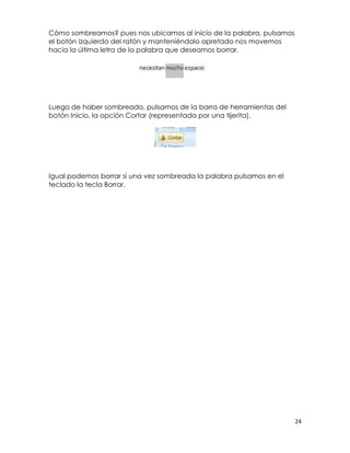 Cómo sombreamos? pues nos ubicamos al inicio de la palabra, pulsamos
el botón izquierdo del ratón y manteniéndolo apretado nos movemos
hacia la última letra de la palabra que deseamos borrar.




Luego de haber sombreado, pulsamos de la barra de herramientas del
botón Inicio, la opción Cortar (representada por una tijerita).




Igual podemos borrar si una vez sombreada la palabra pulsamos en el
teclado la tecla Borrar.




                                                                       24
 