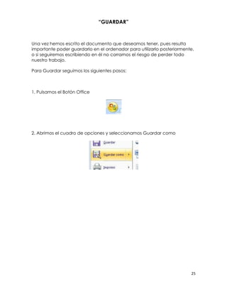 “GUARDAR”



Una vez hemos escrito el documento que deseamos tener, pues resulta
importante poder guardarlo en el ordenador para utilizarlo posteriormente,
o si seguiremos escribiendo en él no corramos el riesgo de perder todo
nuestro trabajo.

Para Guardar seguimos los siguientes pasos:



1. Pulsamos el Botón Office




2. Abrimos el cuadro de opciones y seleccionamos Guardar como




                                                                        25
 