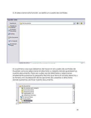 3. Al seleccionar esta función, se abrirá un cuadro de controles




4. La primera cosa que debemos de hacer en el cuadro de controles de
Guardar como es seleccionar el directorio o carpeta donde guardaremos
nuestro documento. Para ver cuáles son los directorios y seleccionar,
simplemente pulsamos la pequeña flechita que tiene en el lado derecho y
se tendrá una visualización de las opciones de carpetas o directorios
donde queremos archivar nuestro documento.




                                                                      26
 