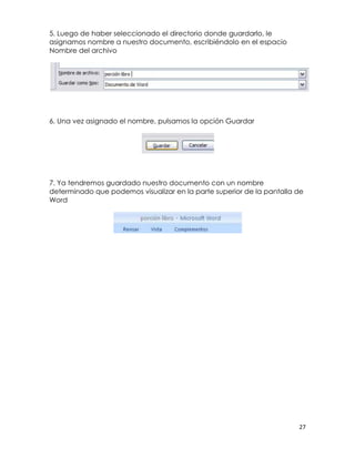 5. Luego de haber seleccionado el directorio donde guardarlo, le
asignamos nombre a nuestro documento, escribiéndolo en el espacio
Nombre del archivo




6. Una vez asignado el nombre, pulsamos la opción Guardar




7. Ya tendremos guardado nuestro documento con un nombre
determinado que podemos visualizar en la parte superior de la pantalla de
Word




                                                                       27
 